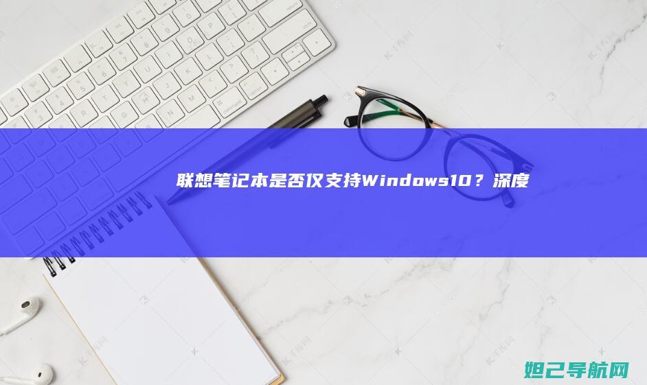 联想笔记本是否仅支持Windows 10？深度探讨系统选择与限制 (联想笔记本是哪个国家的品牌)